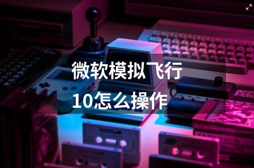 微软模拟飞行10怎么操作-第1张-游戏信息-龙启网