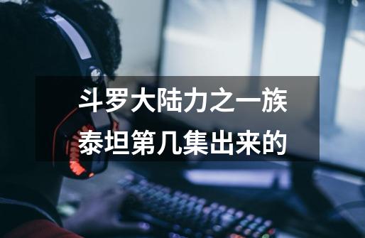斗罗大陆力之一族泰坦第几集出来的-第1张-游戏信息-龙启网