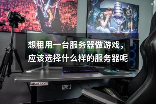 想租用一台服务器做游戏,应该选择什么样的服务器呢-第1张-游戏信息-龙启网