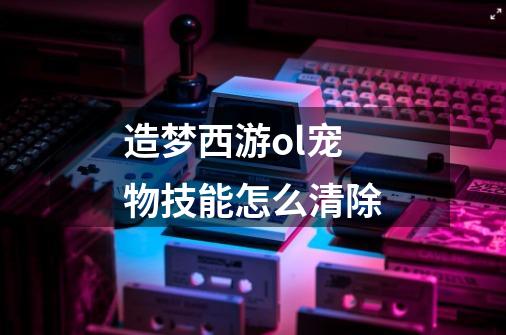 造梦西游ol宠物技能怎么清除-第1张-游戏信息-龙启网