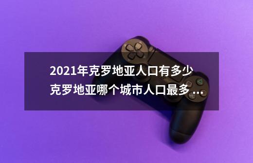 2021年克罗地亚人口有多少 克罗地亚哪个城市人口最多 克罗地亚十大人口城市-第1张-游戏信息-龙启网