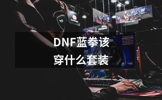 DNF蓝拳该穿什么套装-第1张-游戏信息-龙启网