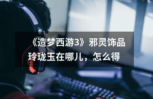 《造梦西游3》邪灵饰品玲珑玉在哪儿,怎么得-第1张-游戏信息-龙启网