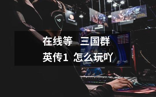 在线等 三国群英传1 怎么玩吖-第1张-游戏信息-龙启网