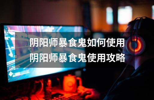 阴阳师暴食鬼如何使用阴阳师暴食鬼使用攻略-第1张-游戏信息-龙启网