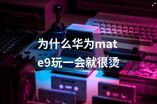 为什么华为mate9玩一会就很烫-第1张-游戏信息-龙启网