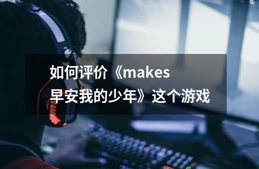 如何评价《makes 早安我的少年》这个游戏-第1张-游戏信息-龙启网