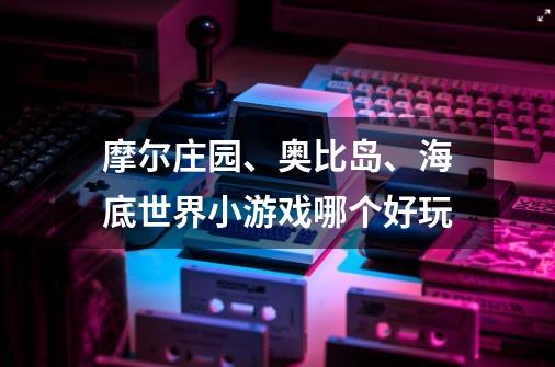 摩尔庄园、奥比岛、海底世界小游戏哪个好玩-第1张-游戏信息-龙启网