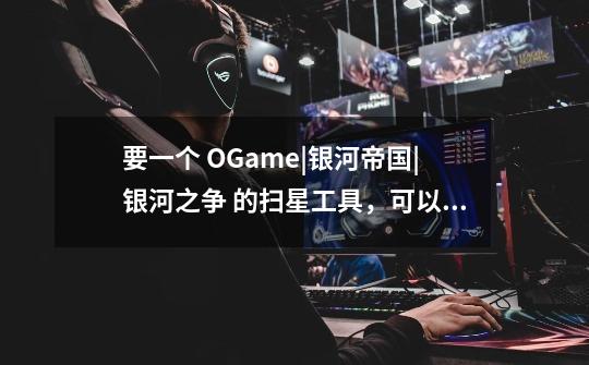 要一个 OGame|银河帝国|银河之争 的扫星工具，可以查询玩家所有星球的-第1张-游戏信息-龙启网