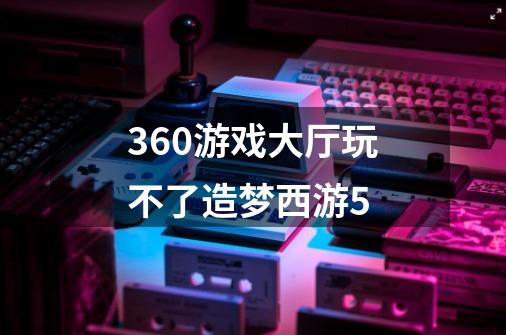 360游戏大厅玩不了造梦西游5-第1张-游戏信息-龙启网