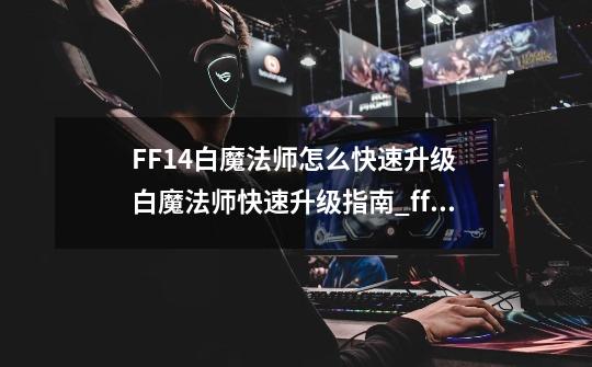 FF14白魔法师怎么快速升级 白魔法师快速升级指南_ff14升级要多久-第1张-游戏信息-龙启网