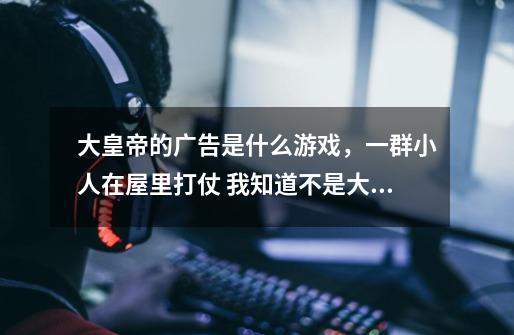大皇帝的广告是什么游戏，一群小人在屋里打仗 我知道不是大皇帝，一定说明是什么游戏的CG或者配图-第1张-游戏信息-龙启网