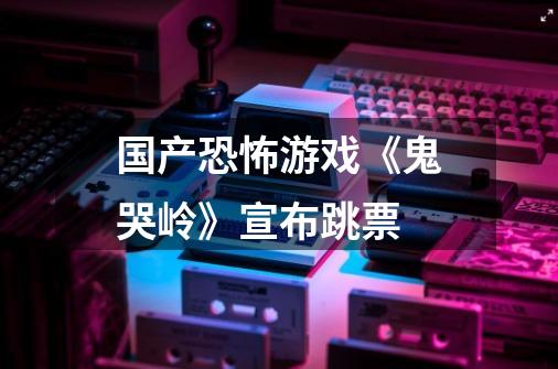 国产恐怖游戏《鬼哭岭》宣布跳票-第1张-游戏信息-龙启网