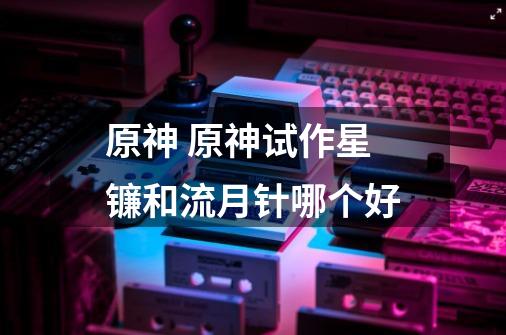 原神 原神试作星镰和流月针哪个好-第1张-游戏信息-龙启网