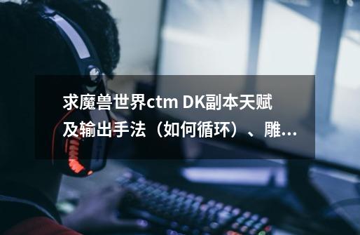 求魔兽世界ctm DK副本天赋及输出手法(如何循环)、雕文!!求高端详细,现在装备刚好能打YX本 本人在线等-第1张-游戏信息-龙启网