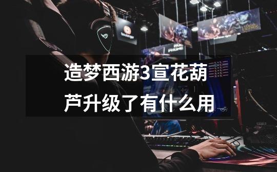 造梦西游3宣花葫芦升级了有什么用-第1张-游戏信息-龙启网