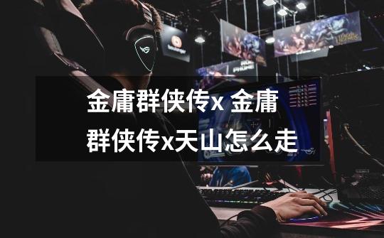 金庸群侠传x 金庸群侠传x天山怎么走-第1张-游戏信息-龙启网