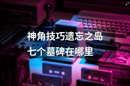 神角技巧遗忘之岛七个墓碑在哪里-第1张-游戏信息-龙启网