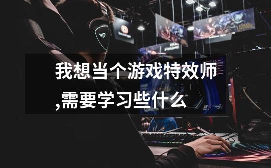 我想当个游戏特效师,需要学习些什么-第1张-游戏信息-龙启网