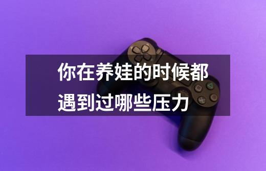 你在养娃的时候都遇到过哪些压力-第1张-游戏信息-龙启网
