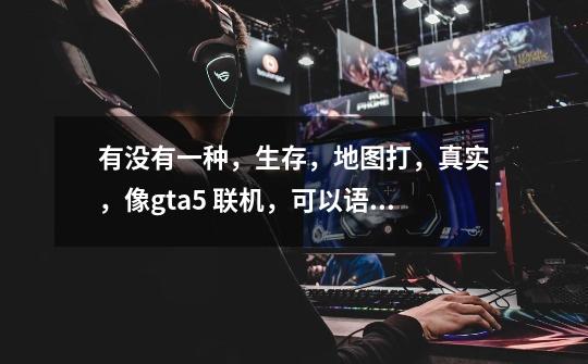 有没有一种，生存，地图打，真实，像gta5 联机，可以语音和人聊天的游戏-第1张-游戏信息-龙启网