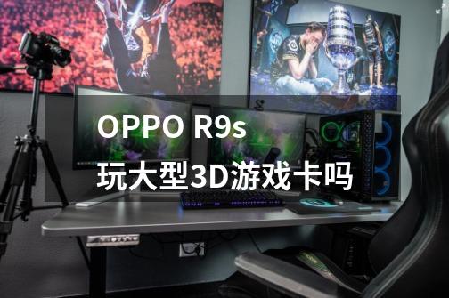 OPPO R9s 玩大型3D游戏卡吗-第1张-游戏信息-龙启网