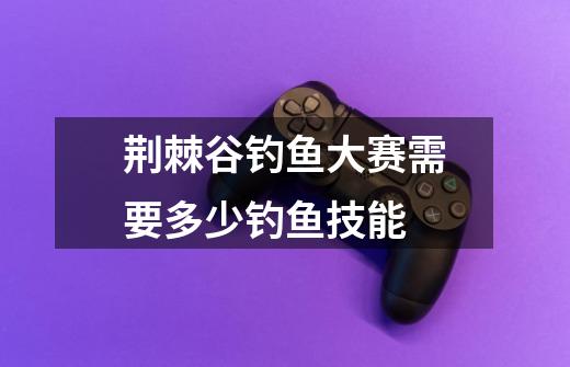 荆棘谷钓鱼大赛需要多少钓鱼技能-第1张-游戏信息-龙启网