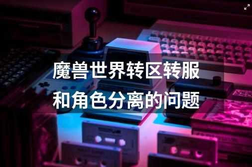 魔兽世界转区转服和角色分离的问题-第1张-游戏信息-龙启网