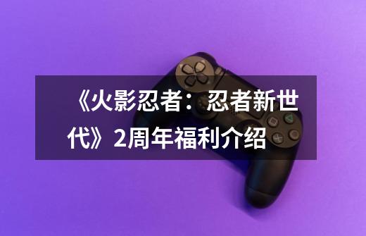 《火影忍者:忍者新世代》2周年福利介绍-第1张-游戏信息-龙启网