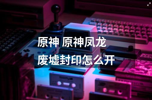 原神 原神凤龙废墟封印怎么开-第1张-游戏信息-龙启网