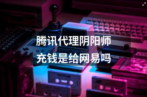 腾讯代理阴阳师充钱是给网易吗-第1张-游戏信息-龙启网