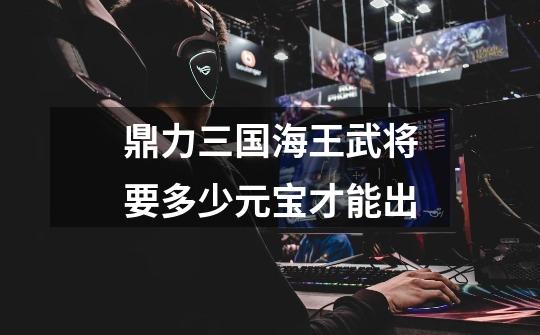 鼎力三国海王武将要多少元宝才能出-第1张-游戏信息-龙启网