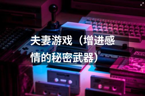 夫妻游戏(增进感情的秘密武器)-第1张-游戏信息-龙启网