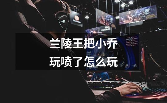 兰陵王把小乔玩喷了怎么玩-第1张-游戏信息-龙启网