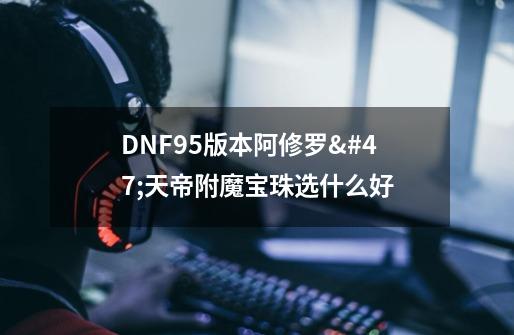 DNF95版本阿修罗/天帝附魔宝珠选什么好-第1张-游戏信息-龙启网