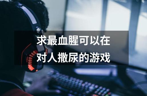 求最血腥可以在对人撒尿的游戏-第1张-游戏信息-龙启网