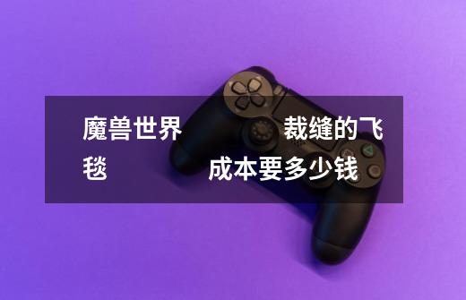 魔兽世界 裁缝的飞毯 成本要多少钱-第1张-游戏信息-龙启网