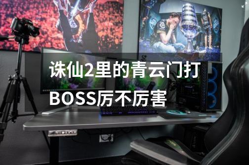 诛仙2里的青云门打BOSS厉不厉害-第1张-游戏信息-龙启网