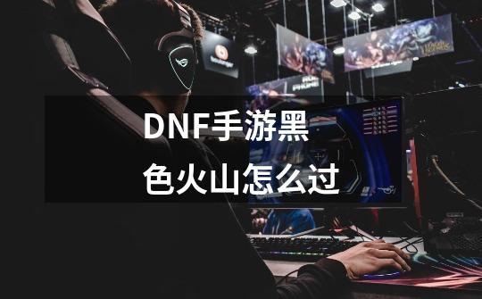 DNF手游黑色火山怎么过-第1张-游戏信息-龙启网