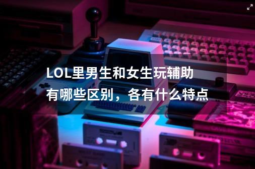 LOL里男生和女生玩辅助有哪些区别,各有什么特点-第1张-游戏信息-龙启网