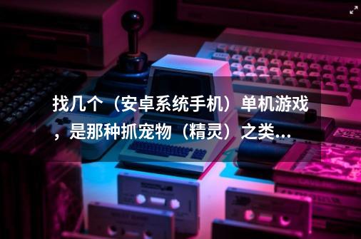 找几个（安卓系统手机）单机游戏，是那种抓宠物（精灵）之类的，类似养成，有剧情的。做任务，过剧情，抓-第1张-游戏信息-龙启网