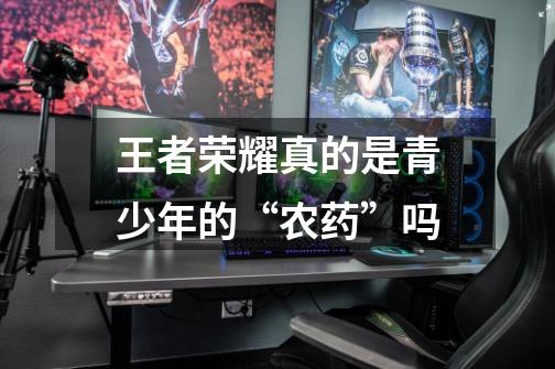 王者荣耀真的是青少年的“农药”吗-第1张-游戏信息-龙启网