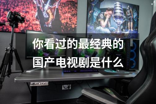 你看过的最经典的国产电视剧是什么-第1张-游戏信息-龙启网