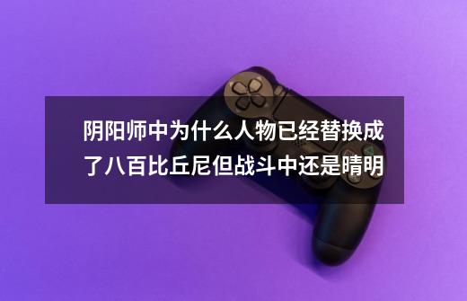 阴阳师中为什么人物已经替换成了八百比丘尼但战斗中还是晴明-第1张-游戏信息-龙启网