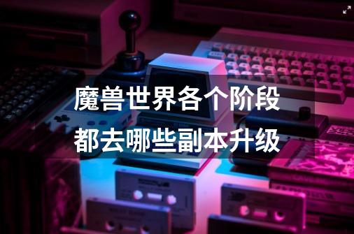 魔兽世界各个阶段都去哪些副本升级-第1张-游戏信息-龙启网