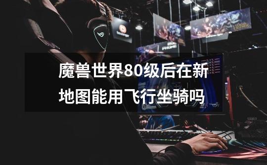 魔兽世界80级后在新地图能用飞行坐骑吗-第1张-游戏信息-龙启网