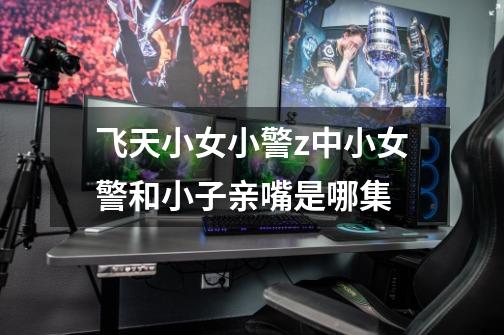 飞天小女小警z中小女警和小子亲嘴是哪集-第1张-游戏信息-龙启网