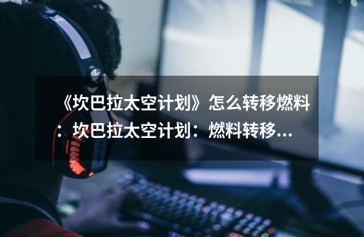 《坎巴拉太空计划》怎么转移燃料:坎巴拉太空计划:燃料转移方案-第1张-游戏信息-龙启网