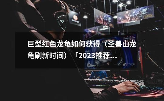 巨型红色龙龟如何获得(圣兽山龙龟刷新时间)「2023推荐」-第1张-游戏信息-龙启网