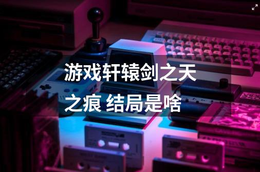 游戏轩辕剑之天之痕 结局是啥-第1张-游戏信息-龙启网